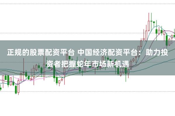 正规的股票配资平台 中国经济配资平台：助力投资者把握蛇年市场新机遇