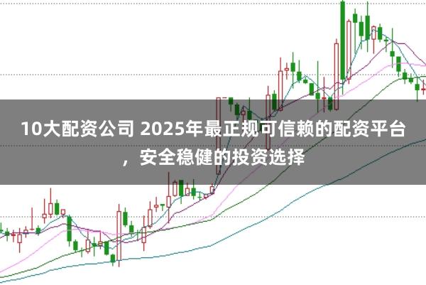 10大配资公司 2025年最正规可信赖的配资平台，安全稳健的投资选择