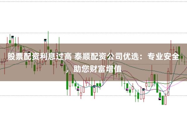 股票配资利息过高 泰顺配资公司优选：专业安全，助您财富增值