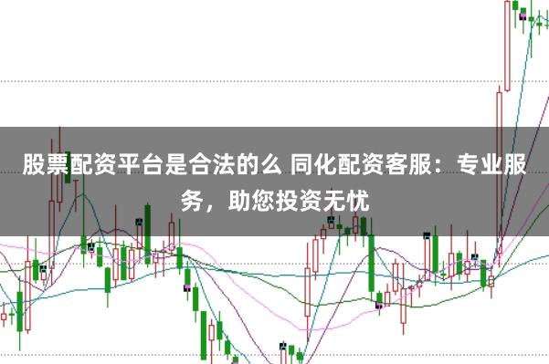 股票配资平台是合法的么 同化配资客服：专业服务，助您投资无忧