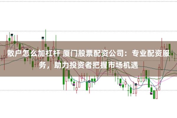 散户怎么加杠杆 厦门股票配资公司：专业配资服务，助力投资者把握市场机遇