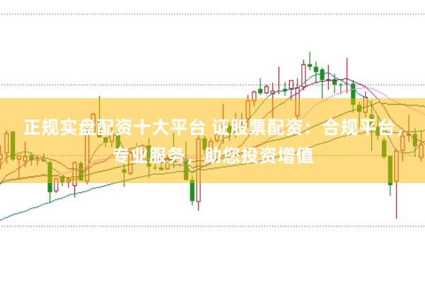 正规实盘配资十大平台 证股票配资：合规平台，专业服务，助您投资增值
