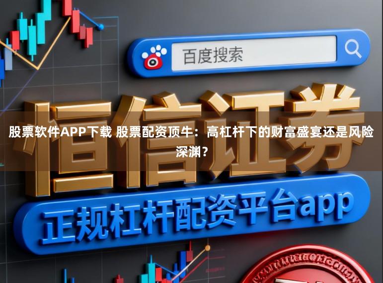 股票软件APP下载 股票配资顶牛：高杠杆下的财富盛宴还是风险深渊？