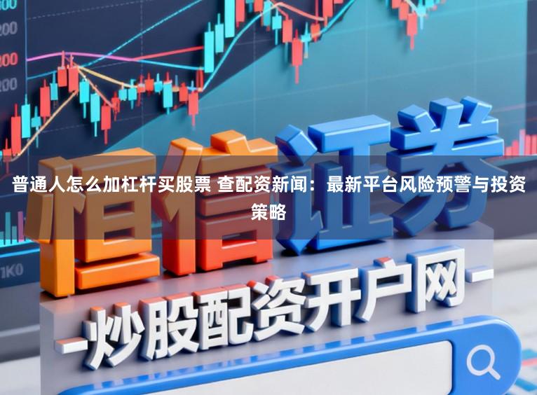 普通人怎么加杠杆买股票 查配资新闻：最新平台风险预警与投资策略