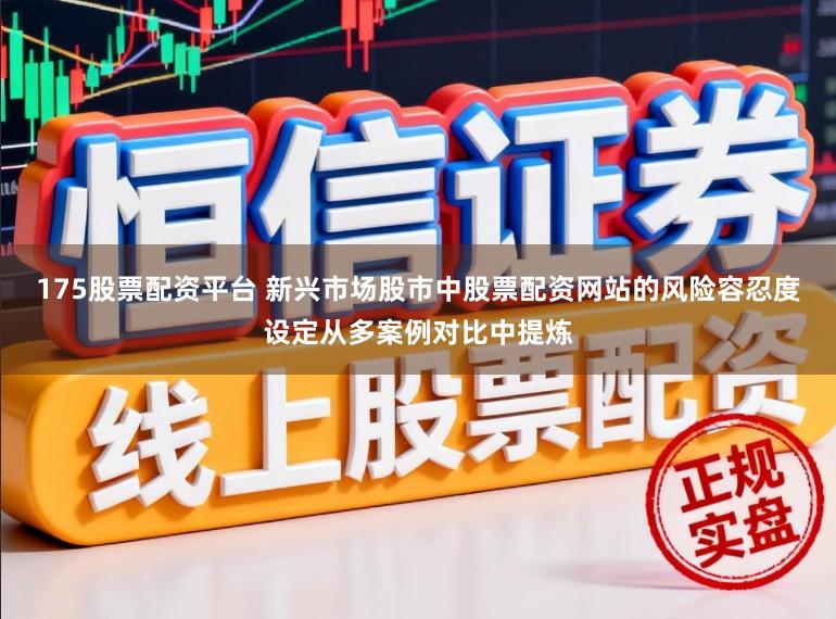 175股票配资平台 新兴市场股市中股票配资网站的风险容忍度设定从多案例对比中提炼