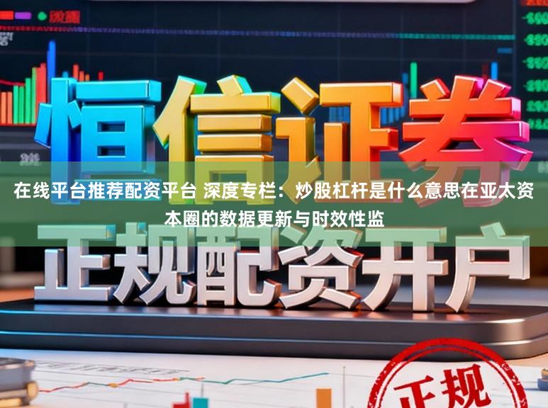 在线平台推荐配资平台 深度专栏：炒股杠杆是什么意思在亚太资本圈的数据更新与时效性监