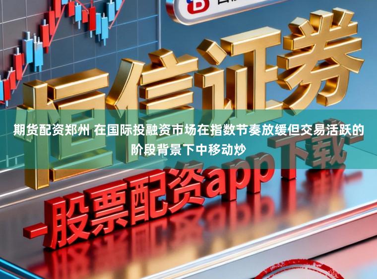 期货配资郑州 在国际投融资市场在指数节奏放缓但交易活跃的阶段背景下中移动炒