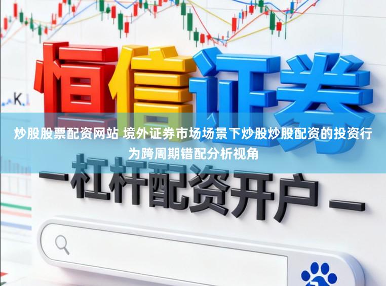 炒股股票配资网站 境外证券市场场景下炒股炒股配资的投资行为跨周期错配分析视角